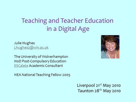 Teaching and Teacher Education in a Digital Age Julie Hughes The University of Wolverhampton HoD Post-Compulsory Education ESCalateESCalate.