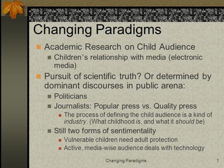 Changing Paradigms1 Academic Research on Child Audience Children ’ s relationship with media (electronic media) Pursuit of scientific truth? Or determined.