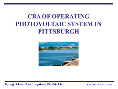 CBA FINAL PROJECT 2002 Gyorgyi Cicas ; Jose L. Aguirre; Po-Hsin Lin CBA OF OPERATING PHOTOVOLTAIC SYSTEM IN PITTSBURGH.