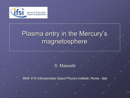 Plasma entry in the Mercury’s magnetosphere S. Massetti S. Massetti INAF-IFSI Interplanetary Space Physics Institute, Roma - Italy.