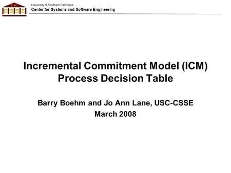 University of Southern California Center for Systems and Software Engineering Incremental Commitment Model (ICM) Process Decision Table Barry Boehm and.