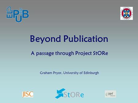 Beyond Publication A passage through Project StORe Graham Pryor, University of Edinburgh.