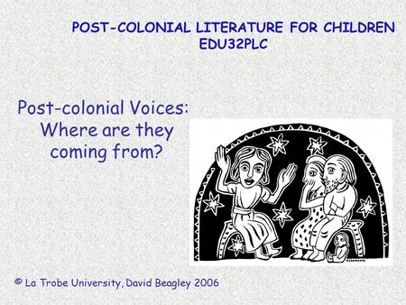 POST-COLONIAL LITERATURE FOR CHILDREN EDU32PLC © La Trobe University, David Beagley 2006 Post-colonial Voices: Where are they coming from?