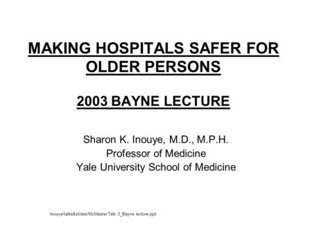 MAKING HOSPITALS SAFER FOR OLDER PERSONS 2003 BAYNE LECTURE Sharon K. Inouye, M.D., M.P.H. Professor of Medicine Yale University School of Medicine Inouye/talks&slides/McMaster.