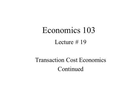 Economics 103 Lecture # 19 Transaction Cost Economics Continued.