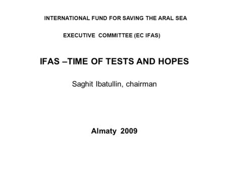 EXECUTIVE COMMITTEE (EC IFAS) IFAS –TIME OF TESTS AND HOPES Saghit Ibatullin, chairman Almaty 2009 INTERNATIONAL FUND FOR SAVING THE ARAL SEA.