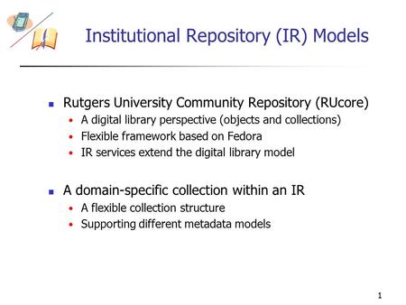 1 Institutional Repository (IR) Models Rutgers University Community Repository (RUcore) A digital library perspective (objects and collections) Flexible.