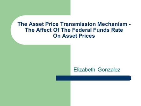 The Asset Price Transmission Mechanism - The Affect Of The Federal Funds Rate On Asset Prices Elizabeth Gonzalez.