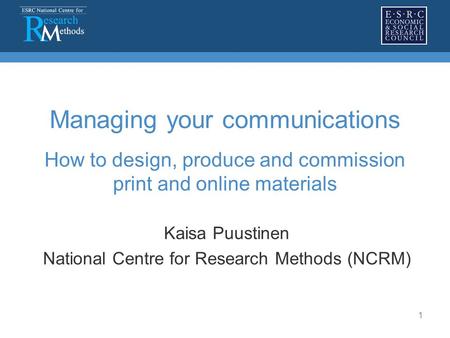 1 Managing your communications How to design, produce and commission print and online materials Kaisa Puustinen National Centre for Research Methods (NCRM)