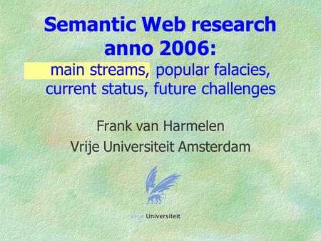 Semantic Web research anno 2006: main streams, popular falacies, current status, future challenges Frank van Harmelen Vrije Universiteit Amsterdam.