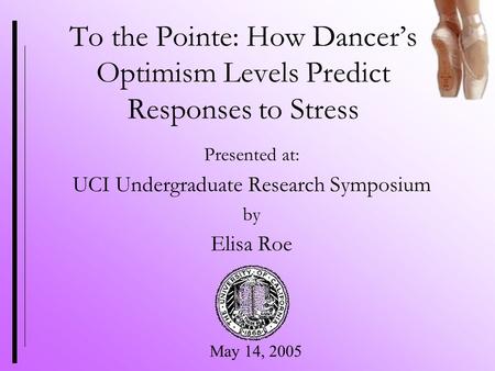 To the Pointe: How Dancer’s Optimism Levels Predict Responses to Stress Presented at: UCI Undergraduate Research Symposium by Elisa Roe May 14, 2005.