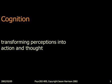 2002/03/05Psyc202-005, Copyright Jason Harrison 20021 Cognition transforming perceptions into action and thought.