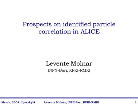 Levente Molnar, INFN-Bari, KFKI-RMKIMarch, 2007, Jyväskylä1 Prospects on identified particle correlation in ALICE Levente Molnar INFN-Bari, KFKI-RMKI.