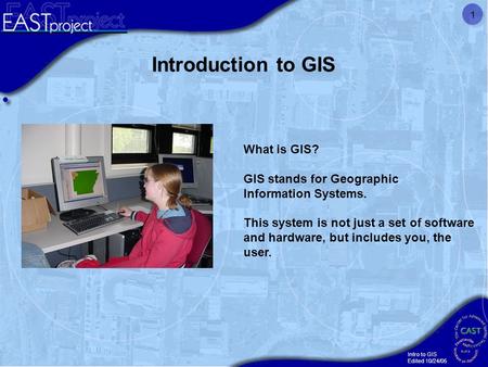 Intro to GIS Edited 10/24/05 1 What is GIS? GIS stands for Geographic Information Systems. This system is not just a set of software and hardware, but.