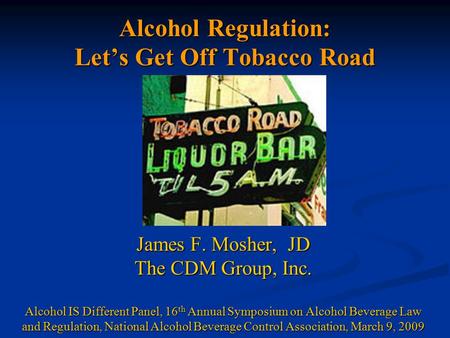 Alcohol Regulation: Let’s Get Off Tobacco Road James F. Mosher, JD The CDM Group, Inc. Alcohol IS Different Panel, 16 th Annual Symposium on Alcohol Beverage.