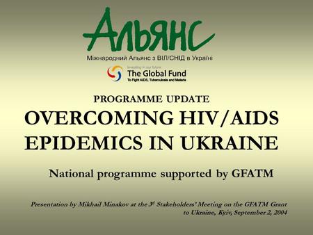 PROGRAMME UPDATE OVERCOMING HIV/AIDS EPIDEMICS IN UKRAINE National programme supported by GFATM Presentation by Mikhail Minakov at the 3 d Stakeholders’