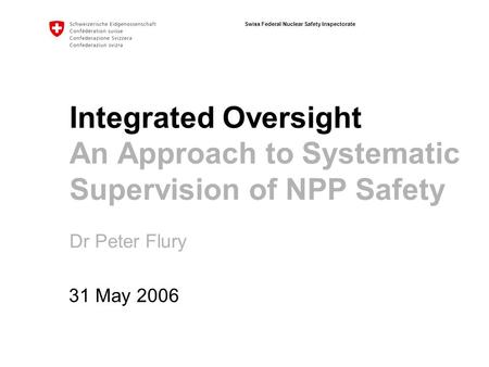 Swiss Federal Nuclear Safety Inspectorate Integrated Oversight An Approach to Systematic Supervision of NPP Safety Dr Peter Flury 31 May 2006.