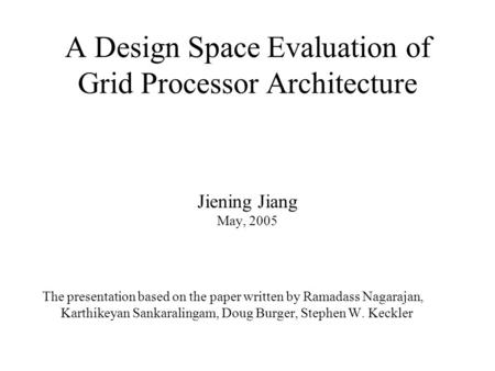 A Design Space Evaluation of Grid Processor Architecture Jiening Jiang May, 2005 The presentation based on the paper written by Ramadass Nagarajan, Karthikeyan.