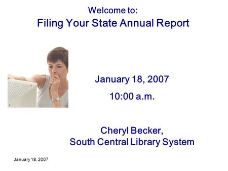 January 18, 2007 Welcome to: Filing Your State Annual Report January 18, 2007 10:00 a.m. Cheryl Becker, South Central Library System.