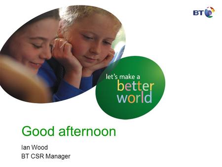 Good afternoon Ian Wood BT CSR Manager. BT facts and figures - 2005 Employees102,100 Customers~ 20 million Revenue£18.5b BT Sites~ 7,000 Vehicles31,969.