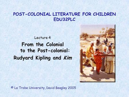 POST-COLONIAL LITERATURE FOR CHILDREN EDU32PLC Lecture 4 From the Colonial to the Post-colonial: Rudyard Kipling and Kim © La Trobe University, David Beagley.