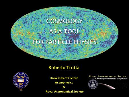 COSMOLOGY AS A TOOL FOR PARTICLE PHYSICS Roberto Trotta University of Oxford Astrophysics & Royal Astronomical Society.