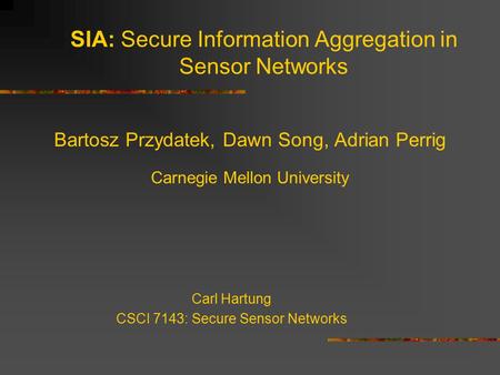 SIA: Secure Information Aggregation in Sensor Networks Bartosz Przydatek, Dawn Song, Adrian Perrig Carnegie Mellon University Carl Hartung CSCI 7143: Secure.
