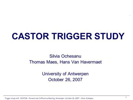 Trigger study with CASTOR – Forward and Diffractive Meeting, Antwerpen –October 26, 2007 – Silvia Ocheşanu 1 Silvia Ochesanu Thomas Maes, Hans Van Havermaet.