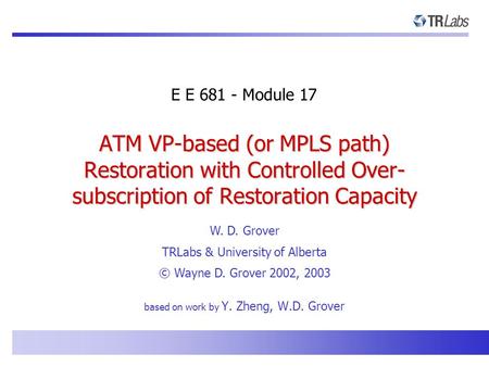 E E 681 - Module 17 W. D. Grover TRLabs & University of Alberta © Wayne D. Grover 2002, 2003 ATM VP-based (or MPLS path) Restoration with Controlled Over-