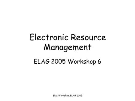ERM Workshop, ELAG 2005 Electronic Resource Management ELAG 2005 Workshop 6.