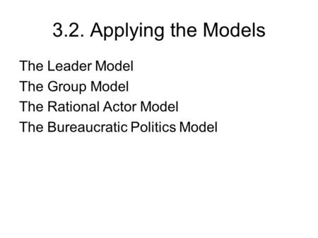3.2. Applying the Models The Leader Model The Group Model The Rational Actor Model The Bureaucratic Politics Model.