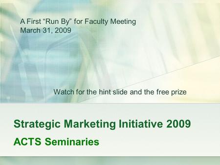 Strategic Marketing Initiative 2009 ACTS Seminaries A First “Run By” for Faculty Meeting March 31, 2009 Watch for the hint slide and the free prize.