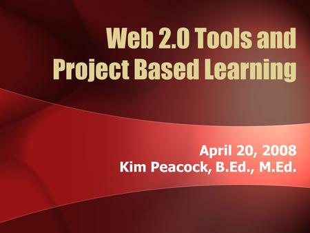 Web 2.0 Tools and Project Based Learning April 20, 2008 Kim Peacock, B.Ed., M.Ed.