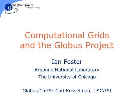 Computational Grids and the Globus Project Ian Foster Argonne National Laboratory The University of Chicago Globus Co-PI: Carl Kesselman, USC/ISI.