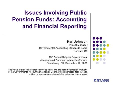 1 Issues Involving Public Pension Funds: Accounting and Financial Reporting Karl Johnson Project Manager Governmental Accounting Standards Board Norwalk,