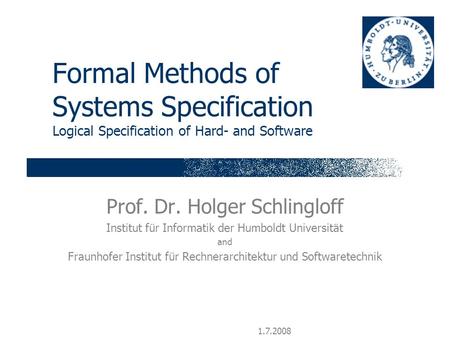 1.7.2008 Formal Methods of Systems Specification Logical Specification of Hard- and Software Prof. Dr. Holger Schlingloff Institut für Informatik der Humboldt.