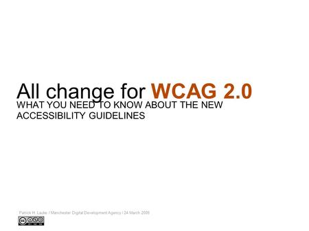 All change for WCAG 2.0 Patrick H. Lauke / Manchester Digital Development Agency / 24 March 2009 WHAT YOU NEED TO KNOW ABOUT THE NEW ACCESSIBILITY GUIDELINES.