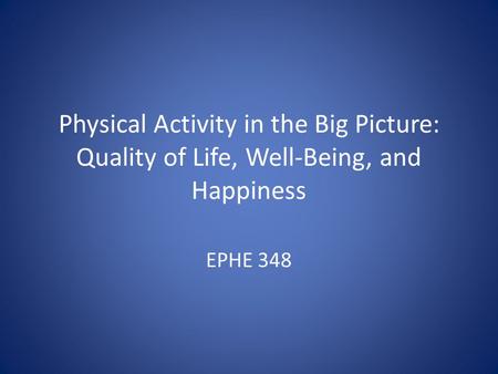 Physical Activity in the Big Picture: Quality of Life, Well-Being, and Happiness EPHE 348.