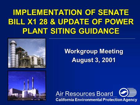 IMPLEMENTATION OF SENATE BILL X1 28 & UPDATE OF POWER PLANT SITING GUIDANCE Workgroup Meeting August 3, 2001 California Environmental Protection Agency.