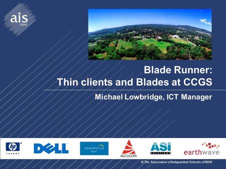 © The Association of Independent Schools of NSW Blade Runner: Thin clients and Blades at CCGS Michael Lowbridge, ICT Manager.