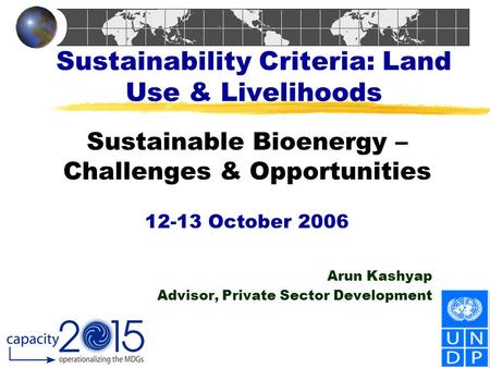 Sustainability Criteria: Land Use & Livelihoods Sustainable Bioenergy – Challenges & Opportunities 12-13 October 2006 Arun Kashyap Advisor, Private Sector.
