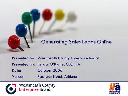 Generating Sales Leads Online Presented to:Westmeath County Enterprise Board Presented by:Fergal O’Byrne, CEO, IIA Date:October 2006 Venue: Radisson Hotel,