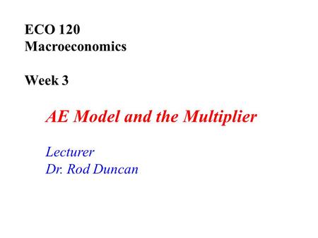 ECO 120 Macroeconomics Week 3 AE Model and the Multiplier Lecturer Dr. Rod Duncan.