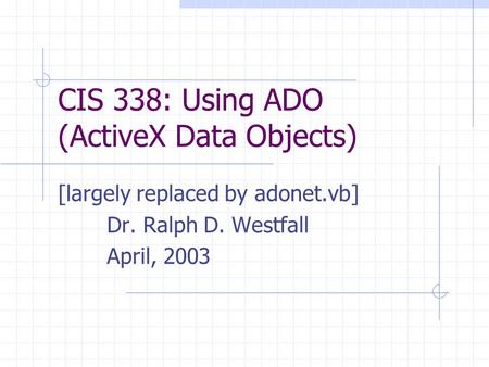 CIS 338: Using ADO (ActiveX Data Objects) [largely replaced by adonet.vb] Dr. Ralph D. Westfall April, 2003.