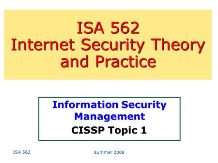 ISA 562 Summer 2008 1 Information Security Management CISSP Topic 1 ISA 562 Internet Security Theory and Practice.