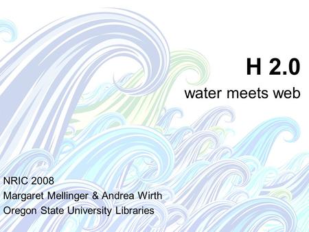 H 2.0 water meets web NRIC 2008 Margaret Mellinger & Andrea Wirth Oregon State University Libraries.