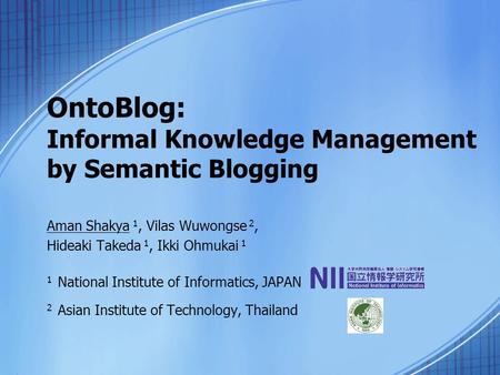 OntoBlog: Informal Knowledge Management by Semantic Blogging Aman Shakya 1, Vilas Wuwongse 2, Hideaki Takeda 1, Ikki Ohmukai 1 1 National Institute of.