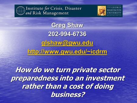 Greg Shaw 202-994-6736  How do we turn private sector preparedness into an investment rather than a cost of doing.