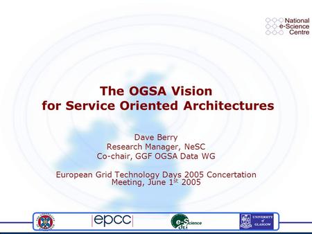 The OGSA Vision for Service Oriented Architectures Dave Berry Research Manager, NeSC Co-chair, GGF OGSA Data WG European Grid Technology Days 2005 Concertation.