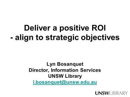 Deliver a positive ROI - align to strategic objectives Lyn Bosanquet Director, Information Services UNSW Library